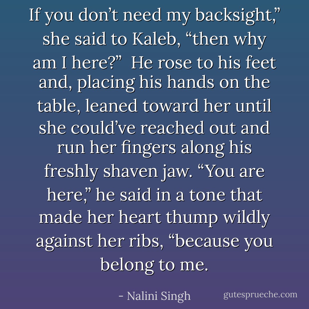 If you don’t need my backsight,” she said to Kaleb, “then why am I here?”<br /><br />He rose to his feet and, placing his hands on the table, leaned toward her until she could’ve reached out and run her fingers along his freshly shaven jaw. “You are here,” he said in a tone that made her heart thump wildly against her ribs, “because you belong to me. - Nalini Singh