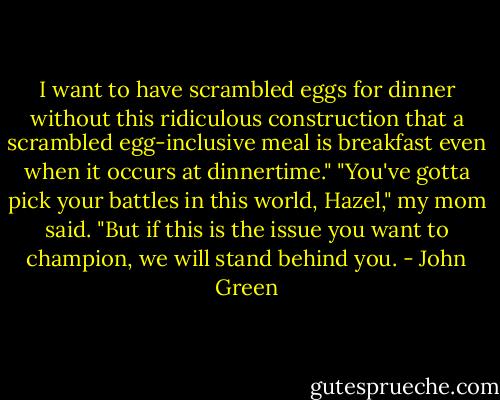 I want to have scrambled eggs for dinner without this ridiculous construction that a scrambled egg-inclusive meal is breakfast even when it occurs at dinnertime."<br />"You've gotta pick your battles in this world, Hazel," my mom said. "But if this is the issue you want to champion, we will stand behind you. - John Green