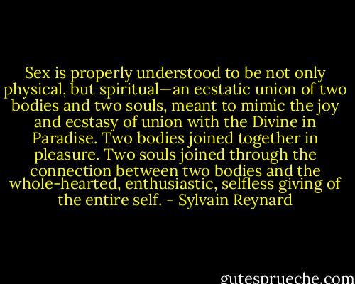 Sex is properly understood to be not only physical, but spiritual—an ecstatic union of two bodies and two souls, meant to mimic the joy and ecstasy of union with the Divine in Paradise. Two bodies joined together in pleasure. Two souls joined through the connection between two bodies and the whole-hearted, enthusiastic, selfless giving of the entire self. - Sylvain Reynard