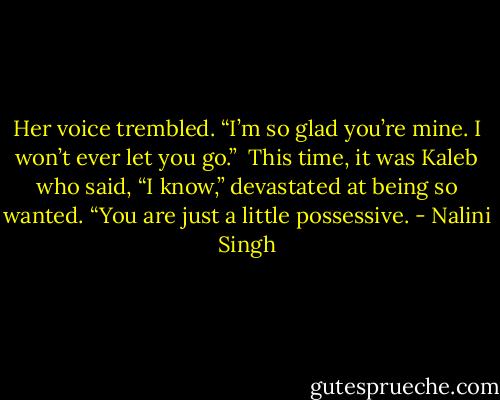 Her voice trembled. “I’m so glad you’re mine. I won’t ever let you go.”<br /><br />This time, it was Kaleb who said, “I know,” devastated at being so wanted. “You are just a little possessive. - Nalini Singh