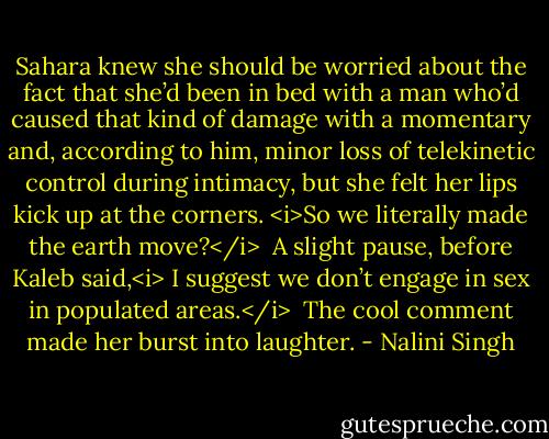 Sahara knew she should be worried about the fact that she’d been in bed with a man who’d caused that kind of damage with a momentary and, according to him, minor loss of telekinetic control during intimacy, but she felt her lips kick up at the corners. <i>So we literally made the earth move?</i><br /><br />A slight pause, before Kaleb said,<i> I suggest we don’t engage in sex in populated areas.</i><br /><br />The cool comment made her burst into laughter. - Nalini Singh
