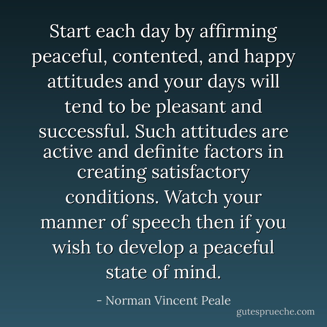 Start each day by affirming peaceful, contented, and happy attitudes and your days will tend to be pleasant and successful. Such attitudes are active and definite factors in creating satisfactory conditions. Watch your manner of speech then if you wish to develop a peaceful state of mind. - Norman Vincent Peale