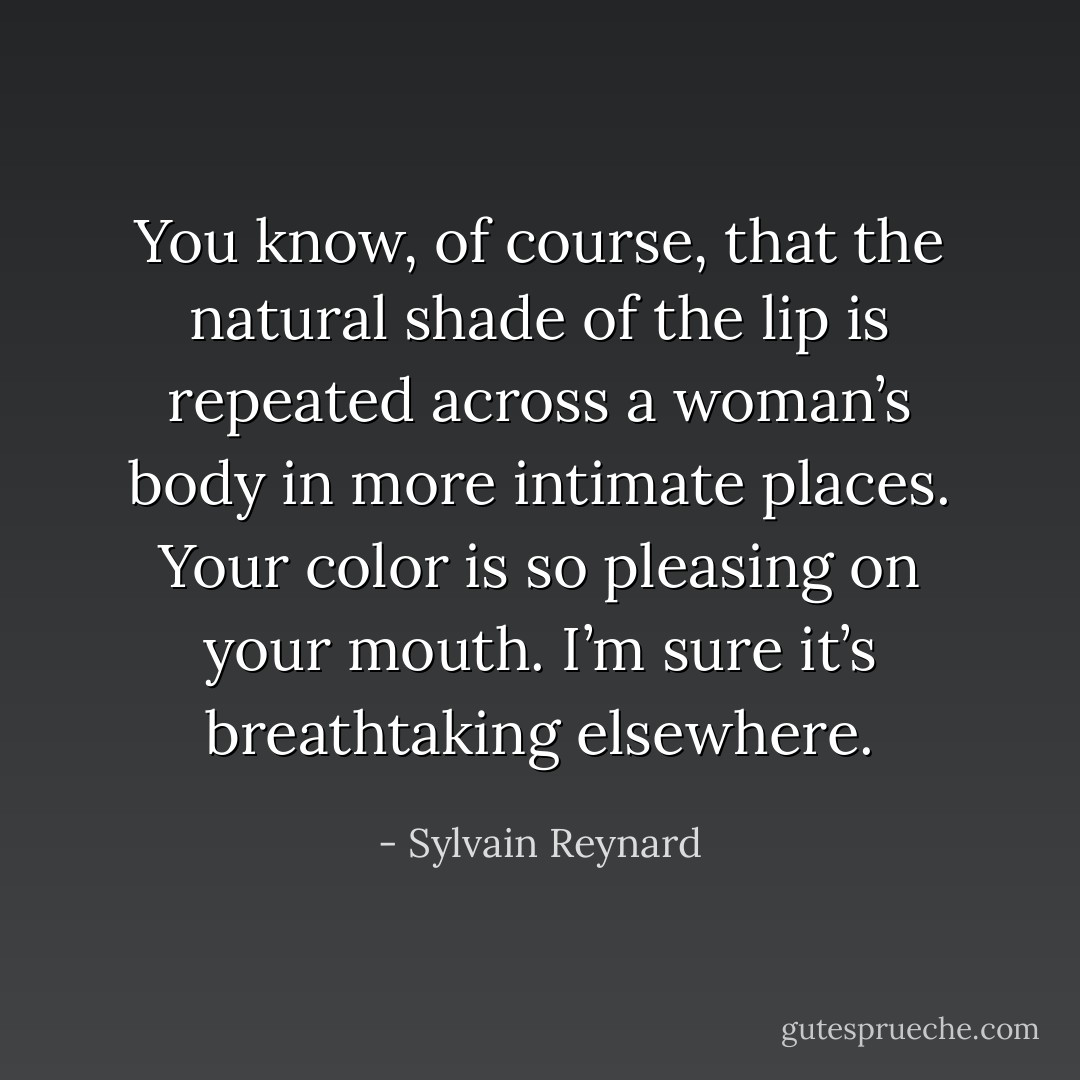 You know, of course, that the natural shade of the lip is repeated across a woman’s body in more intimate places. Your color is so pleasing on your mouth. I’m sure it’s breathtaking elsewhere. - Sylvain Reynard