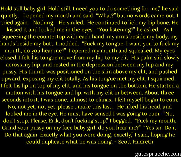 Hold still baby girl. Hold still. I need you to do something for me,” he said quietly. <br /><br />I opened my mouth and said, “What?” but no words came out. I tried again. <br /><br />Nothing. <br /><br />He smiled.<br /><br />He continued to lick my hip bone. He kissed it and looked me in the eyes.<br /><br />“You listening?” he asked. <br /><br />As I squeezing the countertop with each hand, my arms beside my body, my hands beside my butt, I nodded.<br /><br />“Fuck my tongue. I want you to fuck my mouth, do you hear me?”<br /><br />I opened my mouth and squeaked. My eyes closed. I felt his tongue move from my hip to my clit. His palm slid slowly across my hip, and rested in the depression between my hip and my pussy. His thumb was positioned on the skin above my clit, and pushed upward, exposing my clit totally. As his tongue met my clit, I squirmed. <br /><br />I felt his lip on top of my clit, and his tongue on the bottom. He started a motion with his tongue and lip, with my clit in between. About three seconds into it, I was done…almost to climax. I felt myself begin to cum. No, not yet, not yet, please…make this last. <br /><br />He lifted his head, and looked me in the eye. He must have sensed I was going to cum.<br /><br />“No, don’t stop. Please, Erik, don’t fucking stop.” I begged.<br /><br />“Fuck my mouth. Grind your pussy on my face baby girl, do you hear me?”<br /><br />“Yes sir. Do it. Do that again. Exactly what you were doing, exactly,” I said, hoping he could duplicate what he was doing. - Scott Hildreth