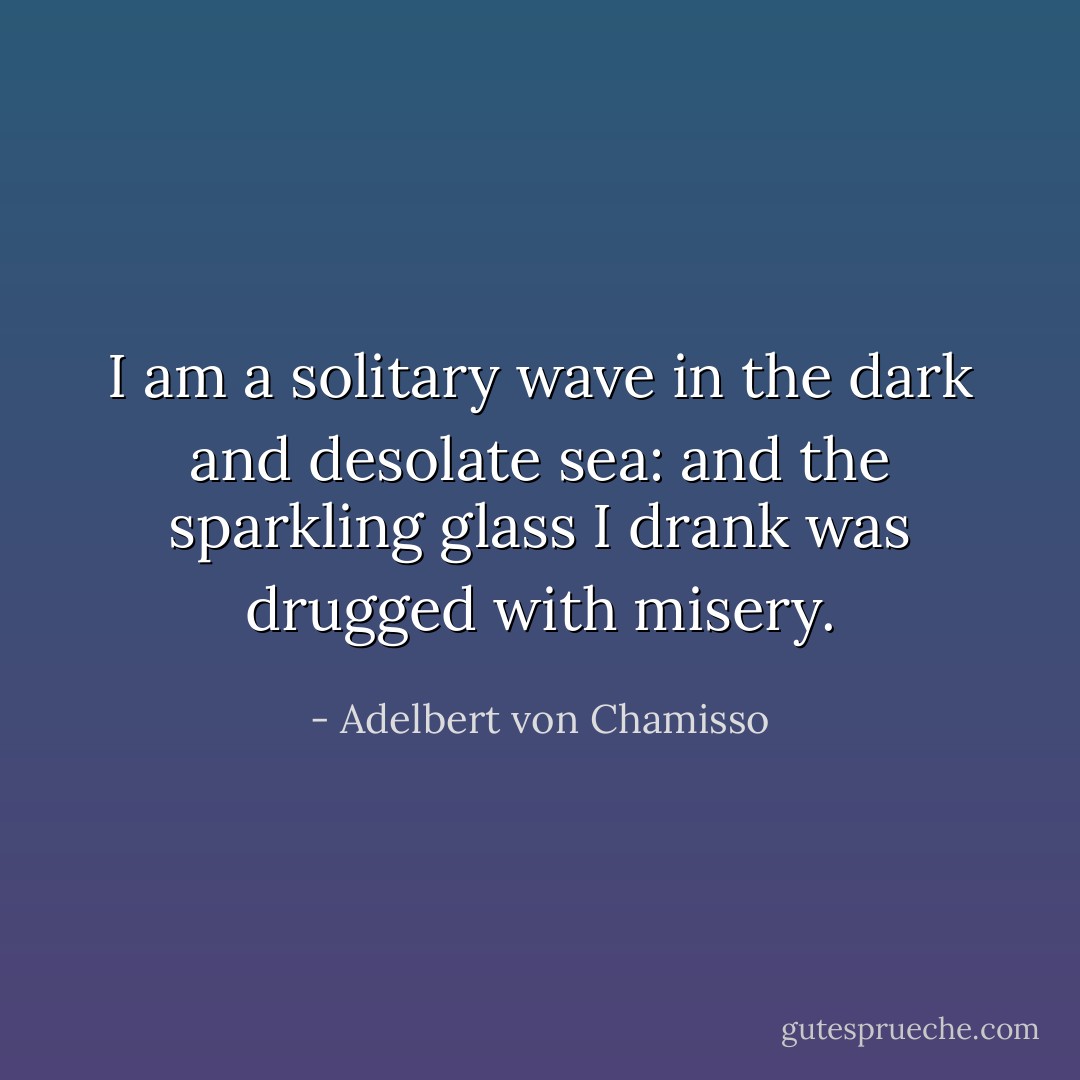 I am a solitary wave in the dark and desolate sea: and the sparkling glass I drank was drugged with misery. - Adelbert von Chamisso