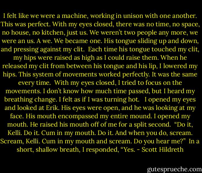 I felt like we were a machine, working in unison with one another. This was perfect. With my eyes closed, there was no time, no space, no house, no kitchen, just us. We weren’t two people any more, we were an us. A we. We became one. His tongue sliding up and down, and pressing against my clit. <br />Each time his tongue touched my clit, my hips were raised as high as I could raise them. When he released my clit from between his tongue and his lip, I lowered my hips. This system of movements worked perfectly. It was the same every time.<br /><br />With my eyes closed, I tried to focus on the movements. I don’t know how much time passed, but I heard my breathing change. I felt as if I was turning hot. <br /><br />I opened my eyes and looked at Erik. His eyes were open, and he was looking at my face. His mouth encompassed my entire mound. I opened my mouth. He raised his mouth off of me for a split second.<br /><br />“Do it, Kelli. Do it. Cum in my mouth. Do it. And when you do, scream. Scream, Kelli. Cum in my mouth and scream. Do you hear me?”<br /><br />In a short, shallow breath, I responded, “Yes. - Scott Hildreth