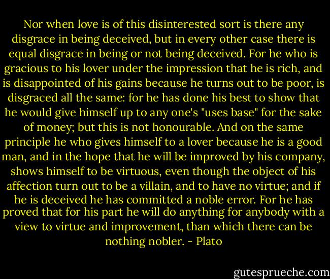 Nor when love is of this disinterested sort is there any disgrace in being deceived, but in every other case there is equal disgrace in being or not being deceived. For he who is gracious to his lover under the impression that he is rich, and is disappointed of his gains because he turns out to be poor, is disgraced all the same: for he has done his best to show that he would give himself up to any one's "uses base" for the sake of money; but this is not honourable. And on the same principle he who gives himself to a lover because he is a good man, and in the hope that he will be improved by his company, shows himself to be virtuous, even though the object of his affection turn out to be a villain, and to have no virtue; and if he is deceived he has committed a noble error. For he has proved that for his part he will do anything for anybody with a view to virtue and improvement, than which there can be nothing nobler. - Plato