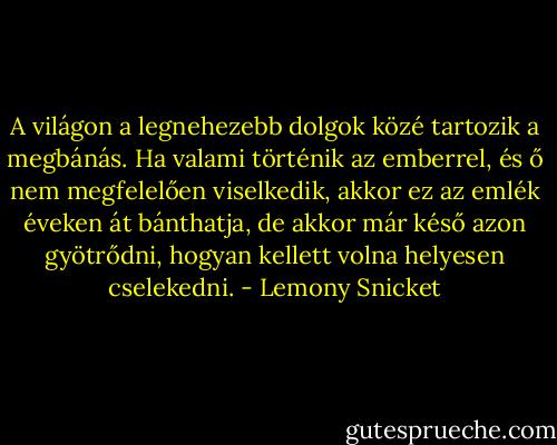 A világon a legnehezebb dolgok közé tartozik a megbánás. Ha valami történik az emberrel, és ő nem megfelelően viselkedik, akkor ez az emlék éveken át bánthatja, de akkor már késő azon gyötrődni, hogyan kellett volna helyesen cselekedni. - Lemony Snicket