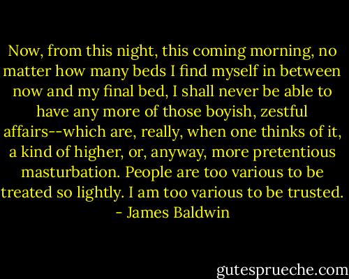Now, from this night, this coming morning, no matter how many beds I find myself in between now and my final bed, I shall never be able to have any more of those boyish, zestful affairs--which are, really, when one thinks of it, a kind of higher, or, anyway, more pretentious masturbation. People are too various to be treated so lightly. I am too various to be trusted. - James Baldwin