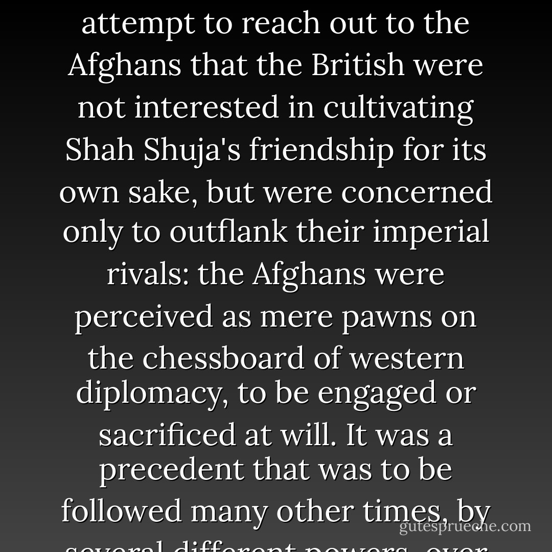 The first Embassy to Afghanistan by a western power left the Company's Delhi Residency on 13 October 1808, with the Ambassador accompanied by 200 calvary, 4,000 infantry, a dozen elephants and no fewer than 600 camels. It was dazzling, but it was also clear from this attempt to reach out to the Afghans that the British were not interested in cultivating Shah Shuja's friendship for its own sake, but were concerned only to outflank their imperial rivals: the Afghans were perceived as mere pawns on the chessboard of western diplomacy, to be engaged or sacrificed at will. It was a precedent that was to be followed many other times, by several different powers, over the years and decades to come; and each time the Afghans would show themselves capable of defending their inhospitable terrain far more effectively than any of their would-be manipulators could possibly have suspected. - William Dalrymple