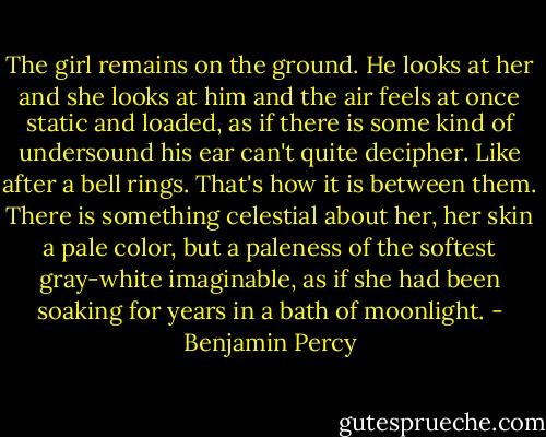 The girl remains on the ground. He looks at her and she looks at him and the air feels at once static and loaded, as if there is some kind of undersound his ear can't quite decipher. Like after a bell rings. That's how it is between them. There is something celestial about her, her skin a pale color, but a paleness of the softest gray-white imaginable, as if she had been soaking for years in a bath of moonlight. - Benjamin Percy