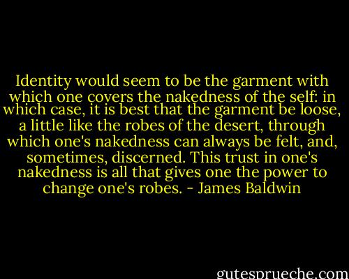 Identity would seem to be the garment with which one covers the nakedness of the self: in which case, it is best that the garment be loose, a little like the robes of the desert, through which one's nakedness can always be felt, and, sometimes, discerned. This trust in one's nakedness is all that gives one the power to change one's robes. - James Baldwin