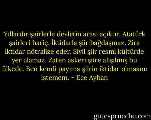 Yıllardır şairlerle devletin arası açıktır. Atatürk şairleri hariç. İktidarla şiir bağdaşmaz. Zira iktidar nötralize eder. Sivil şiir resmi kültürde yer alamaz. Zaten askeri şiire alışılmış bu ülkede. Ben kendi payıma şiirin iktidar olmasını istemem. - Ece Ayhan