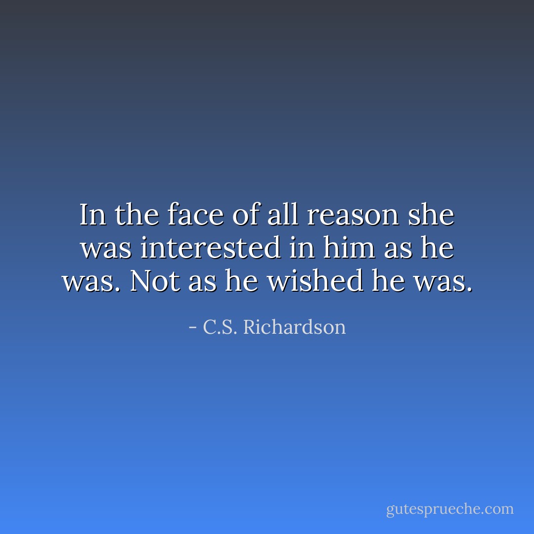 In the face of all reason she was interested in him as he was. Not as he wished he was. - C.S. Richardson
