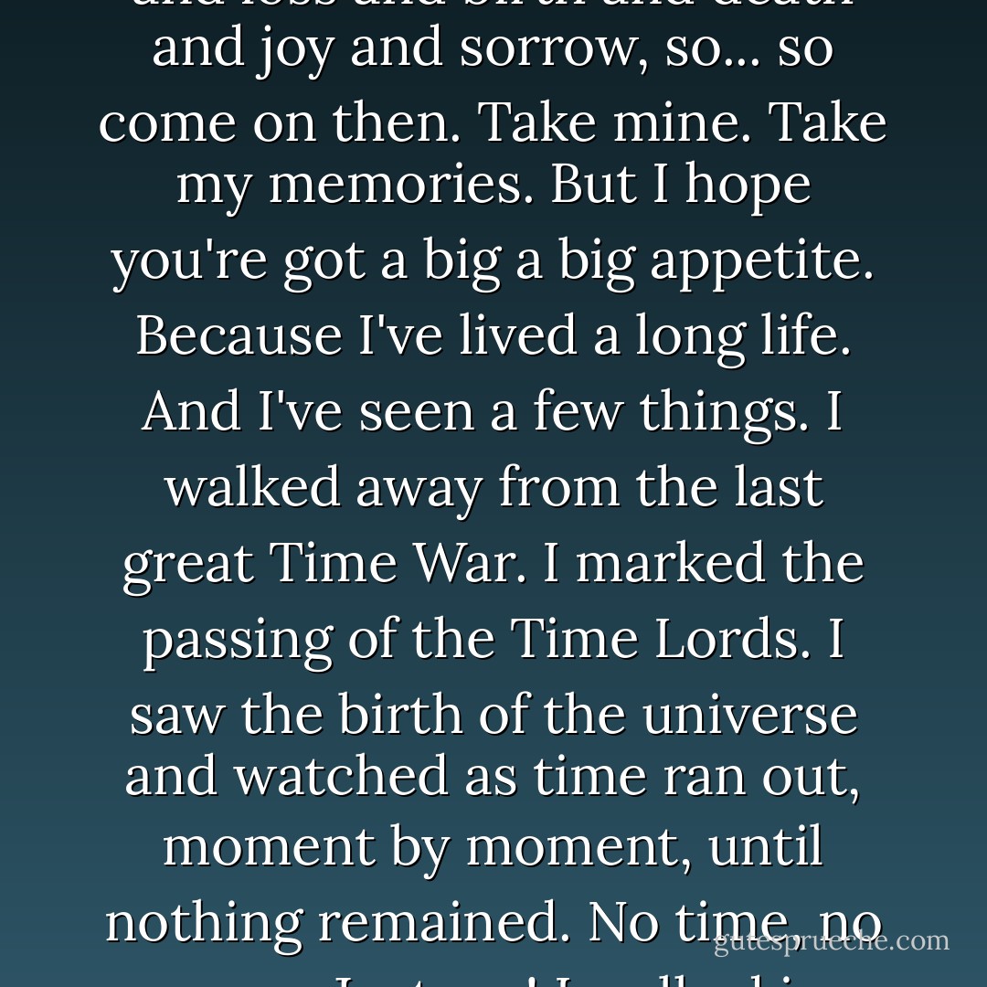 Okay then. That's what I'll do. I'll tell you a story. Can you hear them? All these people who lived in terror of you and your judgment. All these people whose ancestors devoted themselves, sacrificed themselves to you. Can you hear them singing? Oh you like to think you're a god. But you're not a god. You're just a parasite. Eaten with jealousy and envy and longing for the lives of others. You feed on them. On the memory of love and loss and birth and death and joy and sorrow, so... so come on then. Take mine. Take my memories. But I hope you're got a big a big appetite. Because I've lived a long life. And I've seen a few things. I walked away from the last great Time War. I marked the passing of the Time Lords. I saw the birth of the universe and watched as time ran out, moment by moment, until nothing remained. No time, no space. Just me! I walked in universes where the laws of physics were devised by the mind of a madman! And I watched universes freeze and creation burn! I have seen things you wouldn't believe! I have lost things you will never understand! And I know things, secrets that must never be told, knowledge that must never be spoken! Knowledge that will make parasite gods blaze! So come on then! Take it! Take it all, baby! Have it! You have it all! - Neil Cross