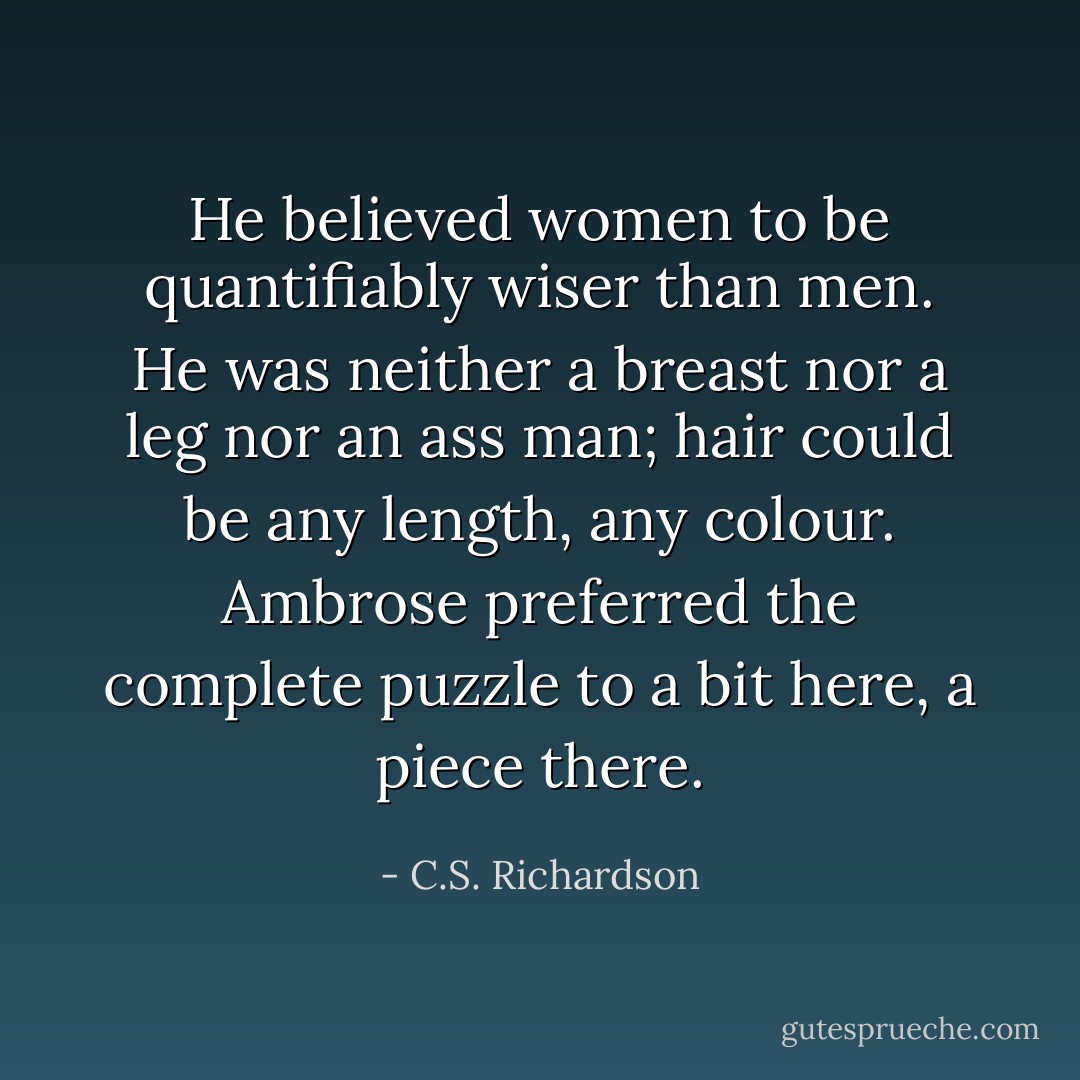 He believed women to be quantifiably wiser than men. He was neither a breast nor a leg nor an ass man; hair could be any length, any colour. Ambrose preferred the complete puzzle to a bit here, a piece there. - C.S. Richardson