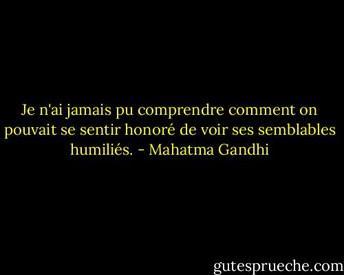 Je n'ai jamais pu comprendre comment on pouvait se sentir honoré de voir ses semblables humiliés. - Mahatma Gandhi