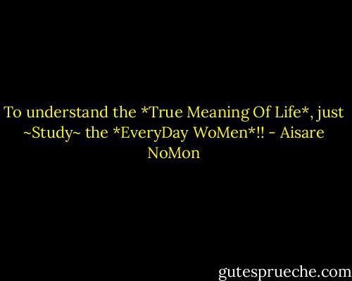 To understand the *True Meaning Of Life*, just ~Study~ the *EveryDay WoMen*!! - Aisare NoMon