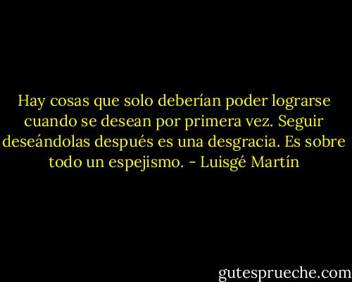 Hay cosas que solo deberían poder lograrse cuando se desean por primera vez. Seguir deseándolas después es una desgracia. Es sobre todo un espejismo. - Luisgé Martín