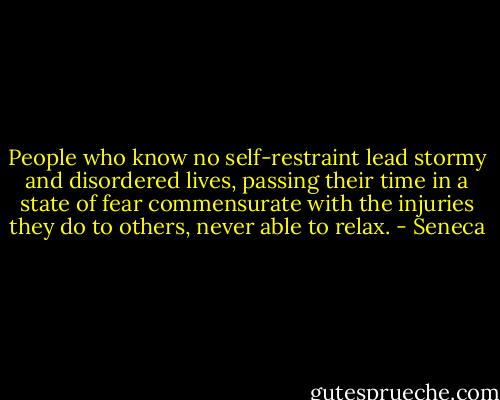 People who know no self-restraint lead stormy and disordered lives, passing their time in a state of fear commensurate with the injuries they do to others, never able to relax. - Seneca