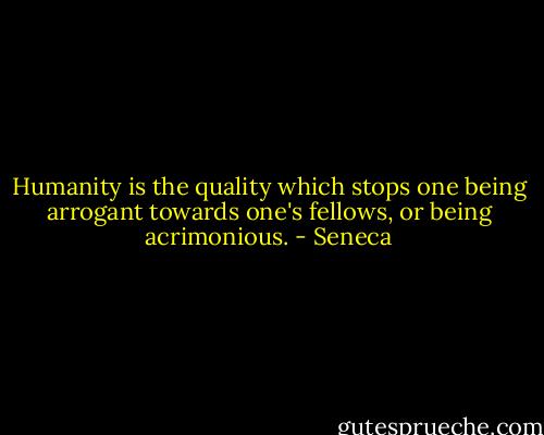 Humanity is the quality which stops one being arrogant towards one's fellows, or being acrimonious. - Seneca