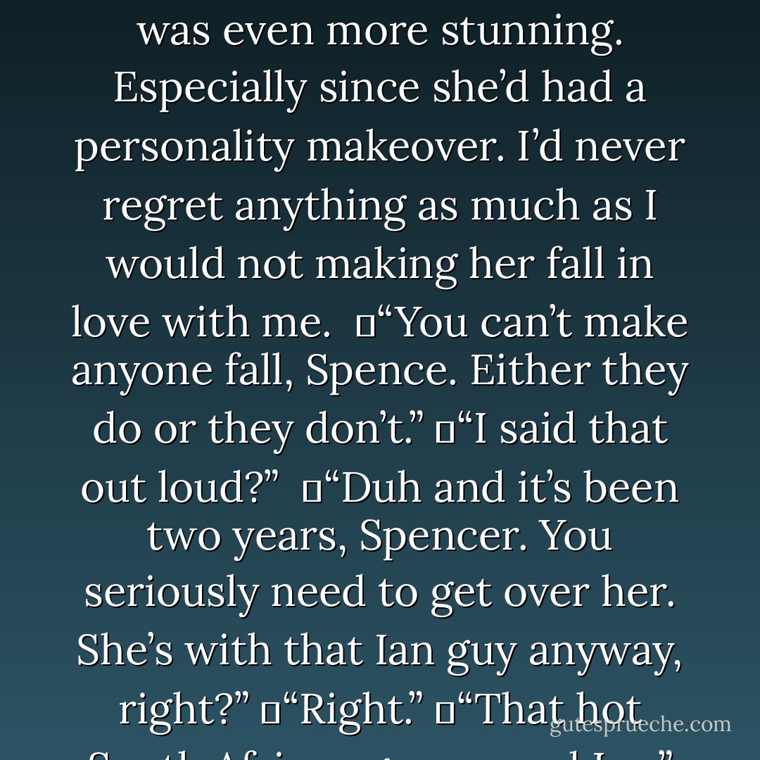 Sorry,” I said, realizing I was taking my frustrations out on her. “I’m still getting over Soph,” I said, referring to my old prep school friend. <br />Sophie Price was the most beautiful girl you’d ever met. Seriously. Take it from someone who’s met Bar Refaeli in person. Soph was even more stunning. Especially since she’d had a personality makeover. I’d never regret anything as much as I would not making her fall in love with me. <br />	“You can’t make anyone fall, Spence. Either they do or they don’t.”<br />	“I said that out loud?” <br />	“Duh and it’s been two years, Spencer. You seriously need to get over her. She’s with that Ian guy anyway, right?”<br />	“Right.”<br />	“That hot South African guy named Ian,” she concluded.<br />	“Thanks.”<br />“That hot saffy named Ian who gives his life to mutilated Ugandan orphans and worships the ground Sophie walks on.”<br />I stopped and glared at her. “That’ll do, Bridge. - Fisher Amelie