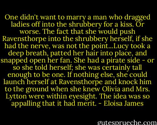 One didn't want to marry a man who dragged ladies off into the shrubbery for a kiss. Or worse.<br />The fact that she would push Ravensthorpe into the shrubbery herself, if she had the nerve, was not the point...Lucy took a deep breath, patted her hair into place, and snapped open her fan. She had a pirate side - or so she told herself; she was certainly tall enough to be one. If nothing else, she could launch herself at Ravensthorpe and knock him to the ground when she knew Olivia and Mrs. Lytton were within eyesight.<br />The idea was so appalling that it had merit. - Eloisa James