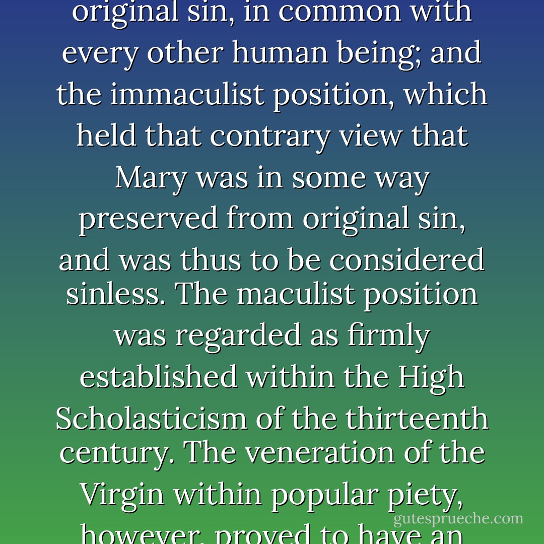 The rising influence of lay piety is particularly marked upon the Mariological controversies of the late medieval period. Two rival positions developed: the maculist position, which held that Mary was subject to original sin, in common with every other human being; and the immaculist position, which held that contrary view that Mary was in some way preserved from original sin, and was thus to be considered sinless. The maculist position was regarded as firmly established within the High Scholasticism of the thirteenth century. The veneration of the Virgin within popular piety, however, proved to have an enormously creative power that initially challenged, and subsequently triumphed over, the academic objections raised against it by university theologians. - 