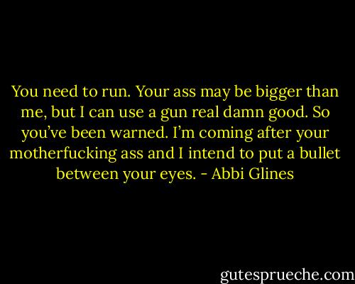 You need to run. Your ass may be bigger than me, but I can use a gun real damn good. So you’ve been warned. I’m coming after your motherfucking ass and I intend to put a bullet between your eyes. - Abbi Glines