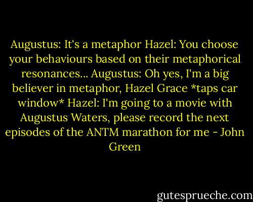 Augustus: It's a metaphor<br />Hazel: You choose your behaviours based on their metaphorical resonances...<br />Augustus: Oh yes, I'm a big believer in metaphor, Hazel Grace<br />*taps car window*<br />Hazel: I'm going to a movie with Augustus Waters, please record the next episodes of the ANTM marathon for me - John Green