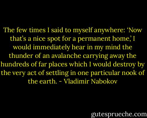The few times I said to myself anywhere: ‘Now that’s a nice spot for a permanent home,’ I would immediately hear in my mind the thunder of an avalanche carrying away the hundreds of far places which I would destroy by the very act of settling in one particular nook of the earth. - Vladimir Nabokov