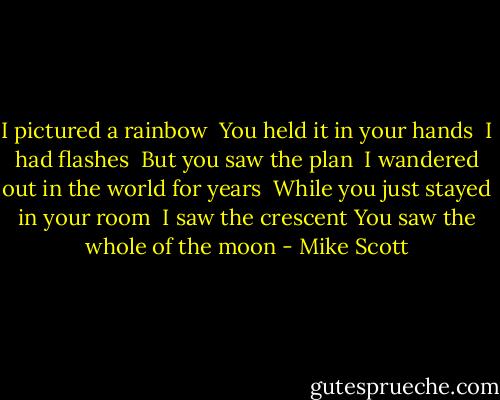I pictured a rainbow <br />You held it in your hands <br />I had flashes <br />But you saw the plan <br />I wandered out in the world for years <br />While you just stayed in your room <br />I saw the crescent<br />You saw the whole of the moon - Mike Scott