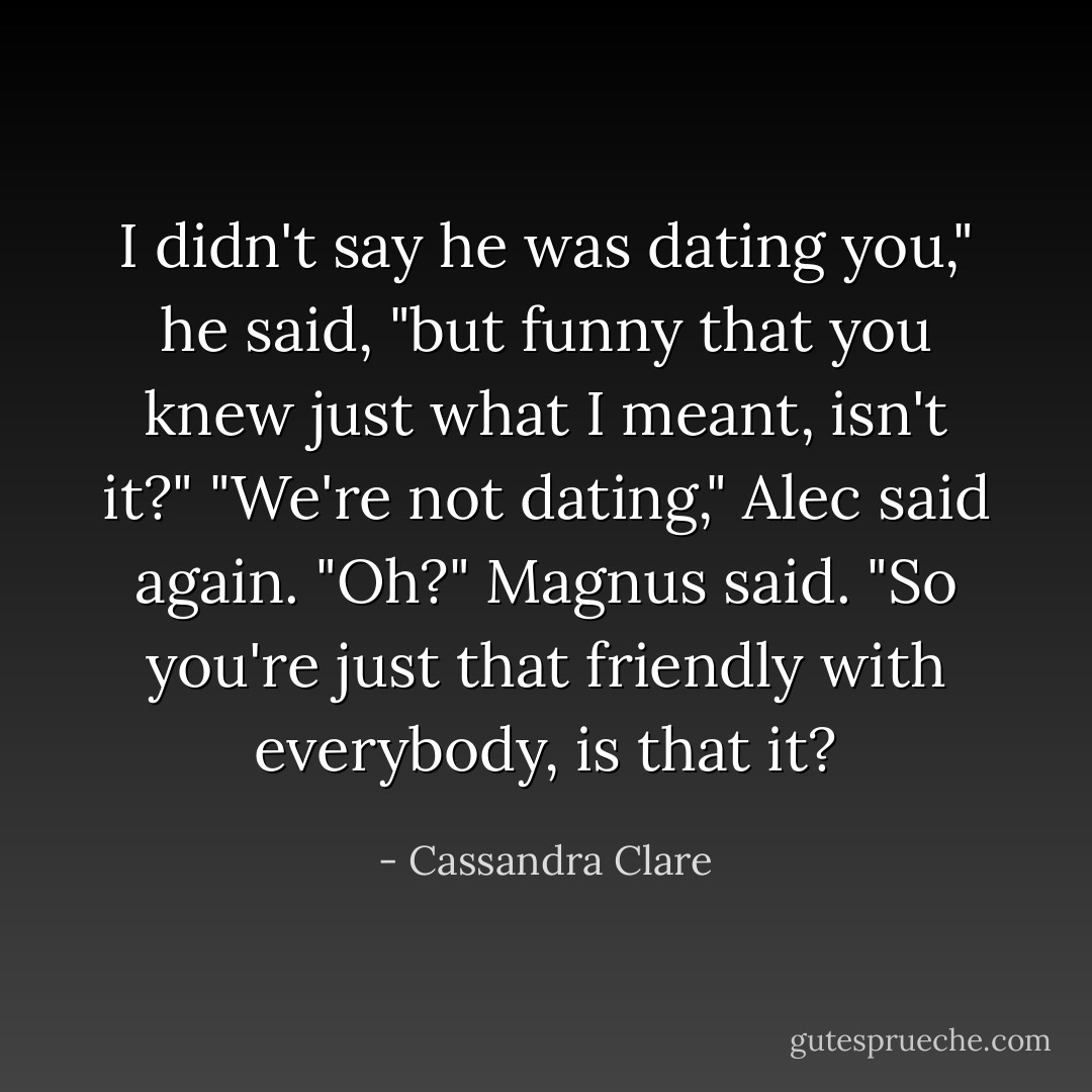 I didn't say he was dating you," he said, "but funny that you knew just what I meant, isn't it?"<br />"We're not dating," Alec said again.<br />"Oh?" Magnus said. "So you're just that friendly with everybody, is that it? - Cassandra Clare