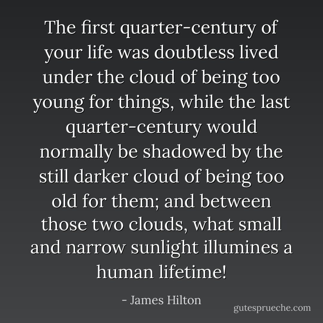 The first quarter-century of your life was doubtless lived under the cloud of being too young for things, while the last quarter-century would normally be shadowed by the still darker cloud of being too old for them; and between those two clouds, what small and narrow sunlight illumines a human lifetime! - James Hilton