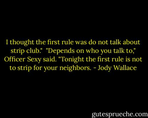 I thought the first rule was do not talk about strip club."<br /><br />"Depends on who you talk to," Officer Sexy said. "Tonight the first rule is not to strip for your neighbors. - Jody Wallace