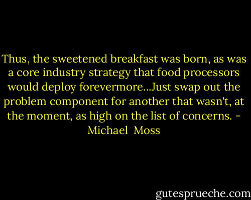 Thus, the sweetened breakfast was born, as was a core industry strategy that food processors would deploy forevermore...Just swap out the problem component for another that wasn't, at the moment, as high on the list of concerns. - Michael  Moss