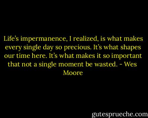 Life’s impermanence, I realized, is what makes every single day so precious. It’s what shapes our time here. It’s what makes it so important that not a single moment be wasted. - Wes  Moore