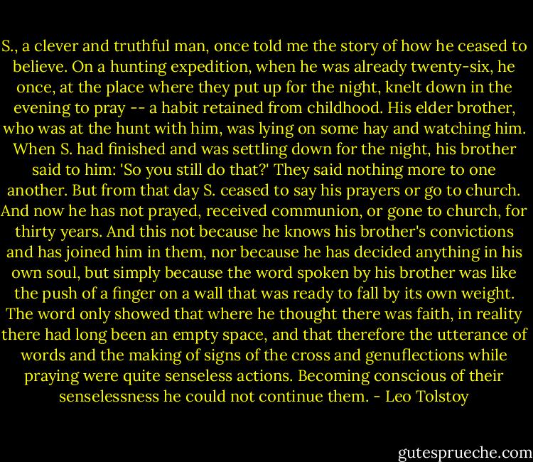 S., a clever and truthful man, once told me the story of how he ceased to believe. On a hunting expedition, when he was already twenty-six, he once, at the place where they put up for the night, knelt down in the evening to pray -- a habit retained from childhood. His elder brother, who was at the hunt with him, was lying on some hay and watching him. When S. had finished and was settling down for the night, his brother said to him: 'So you still do that?' They said nothing more to one another. But from that day S. ceased to say his prayers or go to church. And now he has not prayed, received communion, or gone to church, for thirty years. And this not because he knows his brother's convictions and has joined him in them, nor because he has decided anything in his own soul, but simply because the word spoken by his brother was like the push of a finger on a wall that was ready to fall by its own weight. The word only showed that where he thought there was faith, in reality there had long been an empty space, and that therefore the utterance of words and the making of signs of the cross and genuflections while praying were quite senseless actions. Becoming conscious of their senselessness he could not continue them. - Leo Tolstoy