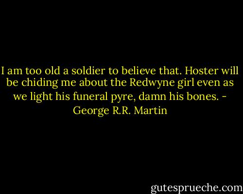 I am too old a soldier to believe that. Hoster will be chiding me about the Redwyne girl even as we light his funeral pyre, damn his bones. - George R.R. Martin