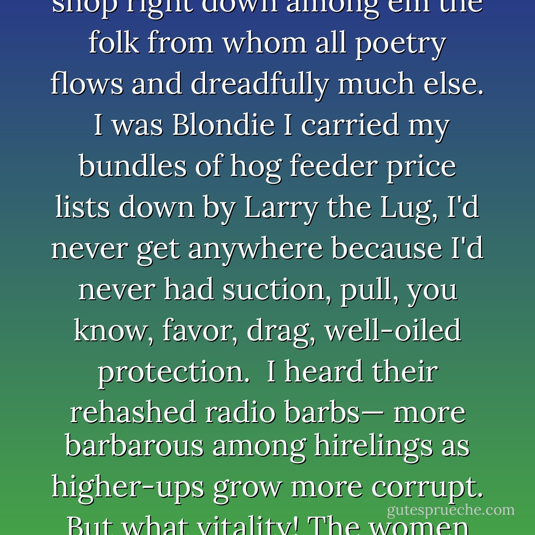 In the great snowfall before the bomb"<br /><br />In the great snowfall before the bomb<br />colored yule tree lights<br />windows, the only glow for contemplation<br />along this road<br /><br />I worked the print shop<br />right down among em<br />the folk from whom all poetry flows<br />and dreadfully much else.<br /><br />I was Blondie<br />I carried my bundles of hog feeder price lists<br />down by Larry the Lug,<br />I'd never get anywhere<br />because I'd never had suction,<br />pull, you know, favor, drag,<br />well-oiled protection.<br /><br />I heard their rehashed radio barbs—<br />more barbarous among hirelings<br />as higher-ups grow more corrupt.<br />But what vitality! The women hold jobs—<br />clean house, cook, raise children, bowl<br />and go to church.<br /><br />What would they say if they knew<br />I sit for two months on six lines<br />of poetry? - Lorine Niedecker