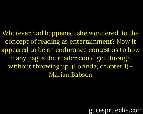Whatever had happened, she wondered, to the concept of reading as entertainment? Now it appeared to be an endurance contest as to how many pages the reader could get through without throwing up.<br />(Lorinda, chapter 1) - Marian Babson