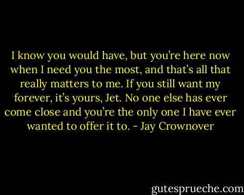 I know you would have, but you’re here now when I need you the most, and that’s all that really matters to me. If you still want my forever, it’s yours, Jet. No one else has ever come close and you’re the only one I have ever wanted to offer it to. - Jay Crownover
