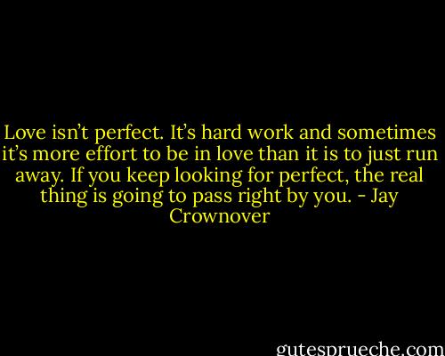 Love isn’t perfect. It’s hard work and sometimes it’s more effort to be in love than it is to just run away. If you keep looking for perfect, the real thing is going to pass right by you. - Jay Crownover