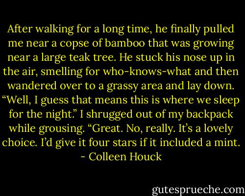 After walking for a long time, he finally pulled me near a copse of bamboo that was growing near a large teak tree. He stuck his nose up in the air, smelling for who-knows-what and then wandered over to a grassy area and lay down.<br />“Well, I guess that means this is where we sleep for the night.” I shrugged out of my backpack while grousing. “Great. No, really. It’s a lovely choice. I’d give it four stars if it included a mint. - Colleen Houck