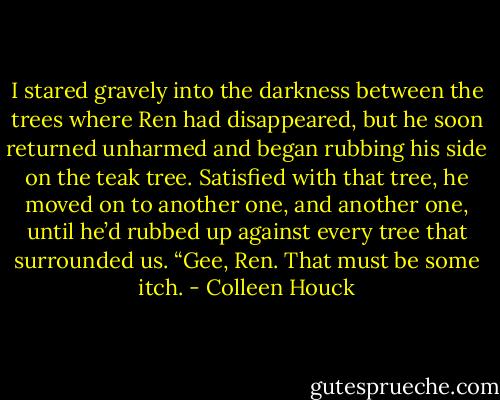 I stared gravely into the darkness between the trees where Ren had disappeared, but he soon returned unharmed and began rubbing his side on the teak tree. Satisfied with that tree, he moved on to another one, and another one, until he’d rubbed up against every tree that surrounded us.<br />“Gee, Ren. That must be some itch. - Colleen Houck