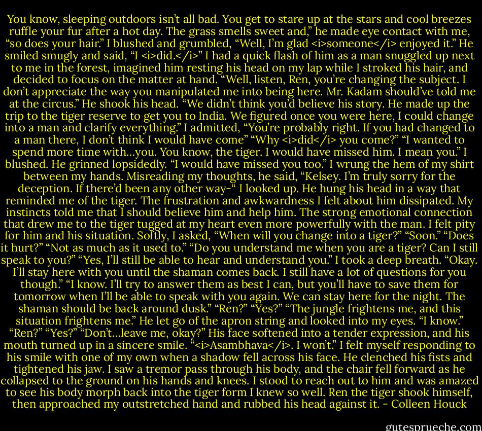 You know, sleeping outdoors isn’t all bad. You get to stare up at the stars and cool breezes ruffle your fur after a hot day. The grass smells sweet and,” he made eye contact with me, “so does your hair.”<br />I blushed and grumbled, “Well, I’m glad <i>someone</i> enjoyed it.”<br />He smiled smugly and said, “I <i>did.</i>”<br />I had a quick flash of him as a man snuggled up next to me in the forest, imagined him resting his head on my lap while I stroked his hair, and decided to focus on the matter at hand.<br />“Well, listen, Ren, you’re changing the subject. I don’t appreciate the way you manipulated me into being here. Mr. Kadam should’ve told me at the circus.”<br />He shook his head. “We didn’t think you’d believe his story. He made up the trip to the tiger reserve to get you to India. We figured once you were here, I could change into a man and clarify everything.”<br />I admitted, “You’re probably right. If you had changed to a man there, I don’t think I would have come”<br />“Why <i>did</i> you come?”<br />“I wanted to spend more time with…you. You know, the tiger. I would have missed him. I mean you.” I blushed.<br />He grinned lopsidedly. “I would have missed you too.”<br />I wrung the hem of my shirt between my hands.<br />Misreading my thoughts, he said, “Kelsey. I’m truly sorry for the deception. If there’d been any other way-“<br />I looked up. He hung his head in a way that reminded me of the tiger. The frustration and awkwardness I felt about him dissipated. My instincts told me that I should believe him and help him. The strong emotional connection that drew me to the tiger tugged at my heart even more powerfully with the man. I felt pity for him and his situation.<br />Softly, I asked, “When will you change into a tiger?”<br />“Soon.”<br />“Does it hurt?”<br />“Not as much as it used to.”<br />“Do you understand me when you are a tiger? Can I still speak to you?”<br />“Yes, I’ll still be able to hear and understand you.”<br />I took a deep breath. “Okay. I’ll stay here with you until the shaman comes back. I still have a lot of questions for you though.”<br />“I know. I’ll try to answer them as best I can, but you’ll have to save them for tomorrow when I’ll be able to speak with you again. We can stay here for the night. The shaman should be back around dusk.”<br />“Ren?”<br />“Yes?”<br />“The jungle frightens me, and this situation frightens me.”<br />He let go of the apron string and looked into my eyes. “I know.”<br />“Ren?”<br />“Yes?”<br />“Don’t…leave me, okay?”<br />His face softened into a tender expression, and his mouth turned up in a sincere smile. “<i>Asambhava</i>. I won’t.”<br />I felt myself responding to his smile with one of my own when a shadow fell across his face. He clenched his fists and tightened his jaw. I saw a tremor pass through his body, and the chair fell forward as he collapsed to the ground on his hands and knees. I stood to reach out to him and was amazed to see his body morph back into the tiger form I knew so well. Ren the tiger shook himself, then approached my outstretched hand and rubbed his head against it. - Colleen Houck