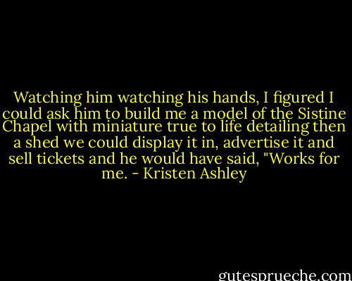 Watching him watching his hands, I figured I could ask him to build me a model of the Sistine Chapel with miniature true to life detailing then a shed we could display it in, advertise it and sell tickets and he would have said, "Works for me. - Kristen Ashley