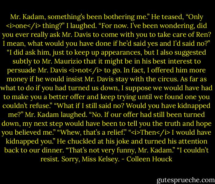 Mr. Kadam, something’s been bothering me.”<br />He teased, “Only <i>one</i> thing?”<br />I laughed. “For now. I’ve been wondering, did you ever really ask Mr. Davis to come with you to take care of Ren? I mean, what would you have done if he’d said yes and I’d said no?”<br />“I did ask him, just to keep up appearances, but I also suggested subtly to Mr. Maurizio that it might be in his best interest to persuade Mr. Davis <i>not</i> to go. In fact, I offered him more money if he would insist Mr. Davis stay with the circus. As far as what to do if you had turned us down, I suppose we would have had to make you a better offer and keep trying until we found one you couldn’t refuse.”<br />“What if I still said no? Would you have kidnapped me?”<br />Mr. Kadam laughed. “No. If our offer had still been turned down, my next step would have been to tell you the truth and hope you believed me.”<br />“Whew, that’s a relief.”<br />“<i>Then</i> I would have kidnapped you.” He chuckled at his joke and turned his attention back to our dinner.<br />“That’s not very funny, Mr. Kadam.”<br />“I couldn’t resist. Sorry, Miss Kelsey. - Colleen Houck