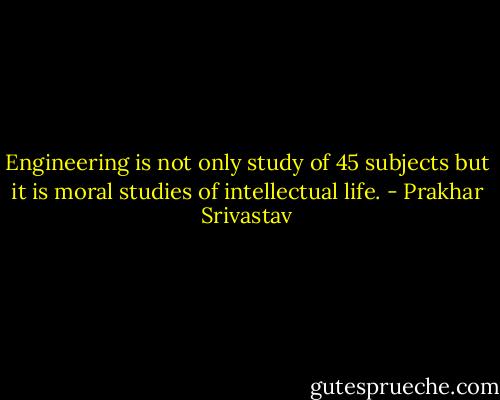 Engineering is not only study of 45 subjects but it is moral studies of intellectual life. - Prakhar Srivastav