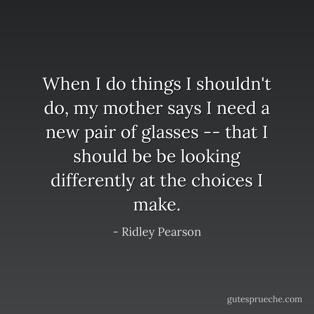 When I do things I shouldn't do, my mother says I need a new pair of glasses -- that I should be be looking differently at the choices I make. - Ridley Pearson